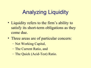 Analyzing Liquidity 
• Liquidity refers to the firm’s ability to 
satisfy its short-term obligations as they 
come due. 
• Three areas are of particular concern: 
– Net Working Capital, 
– The Current Ratio, and 
– The Quick (Acid-Test) Ratio. 
© 2004 Pearson 
3-8 
 