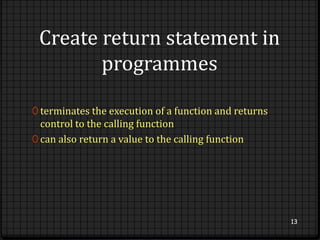 Create return statement in 
programmes 
0 terminates the execution of a function and returns 
control to the calling function 
0 can also return a value to the calling function 
13 
 