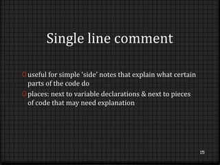 Single line comment 
0 useful for simple ‘side’ notes that explain what certain 
parts of the code do 
0 places: next to variable declarations & next to pieces 
of code that may need explanation 
15 
 