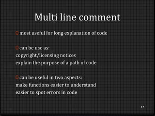 Multi line comment 
0 most useful for long explanation of code 
0 can be use as: 
copyright/licensing notices 
explain the purpose of a path of code 
0 can be useful in two aspects: 
make functions easier to understand 
easier to spot errors in code 
17 
 