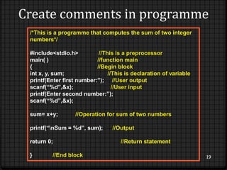 Create comments in programme 
19 
/*This is a programme that computes the sum of two integer 
numbers*/ 
#include<stdio.h> //This is a preprocessor 
main( ) //function main 
{ //Begin block 
int x, y, sum; //This is declaration of variable 
printf(Enter first number:”); //User output 
scanf(“%d”,&x); //User input 
printf(Enter second number:”); 
scanf(“%d”,&x); 
sum= x+y; //Operation for sum of two numbers 
printf(“nSum = %d”, sum); //Output 
return 0; //Return statement 
} //End block 
