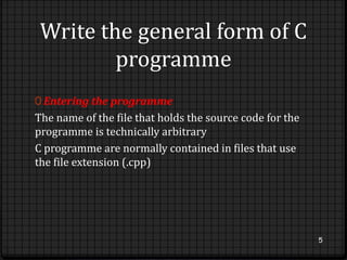 Write the general form of C 
programme 
0 Entering the programme 
The name of the file that holds the source code for the 
programme is technically arbitrary 
C programme are normally contained in files that use 
the file extension (.cpp) 
5 
 