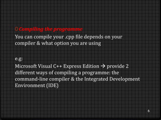 0 Compiling the programme 
You can compile your .cpp file depends on your 
compiler & what option you are using 
e.g: 
Microsoft Visual C++ Express Edition  provide 2 
different ways of compiling a programme: the 
command-line compiler & the Integrated Development 
Environment (IDE) 
6 
 