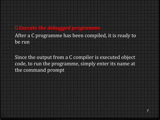 0 Execute the debugged programme 
After a C programme has been compiled, it is ready to 
be run 
Since the output from a C compiler is executed object 
code, to run the programme, simply enter its name at 
the command prompt 
7 
 