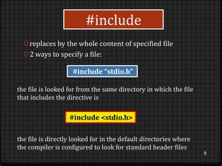 #include 
0 replaces by the whole content of specified file 
0 2 ways to specify a file: 
9 
#include “stdio.h” 
the file is looked for from the same directory in which the file 
that includes the directive is 
#include <stdio.h> 
the file is directly looked for in the default directories where 
the compiler is configured to look for standard header files 
 