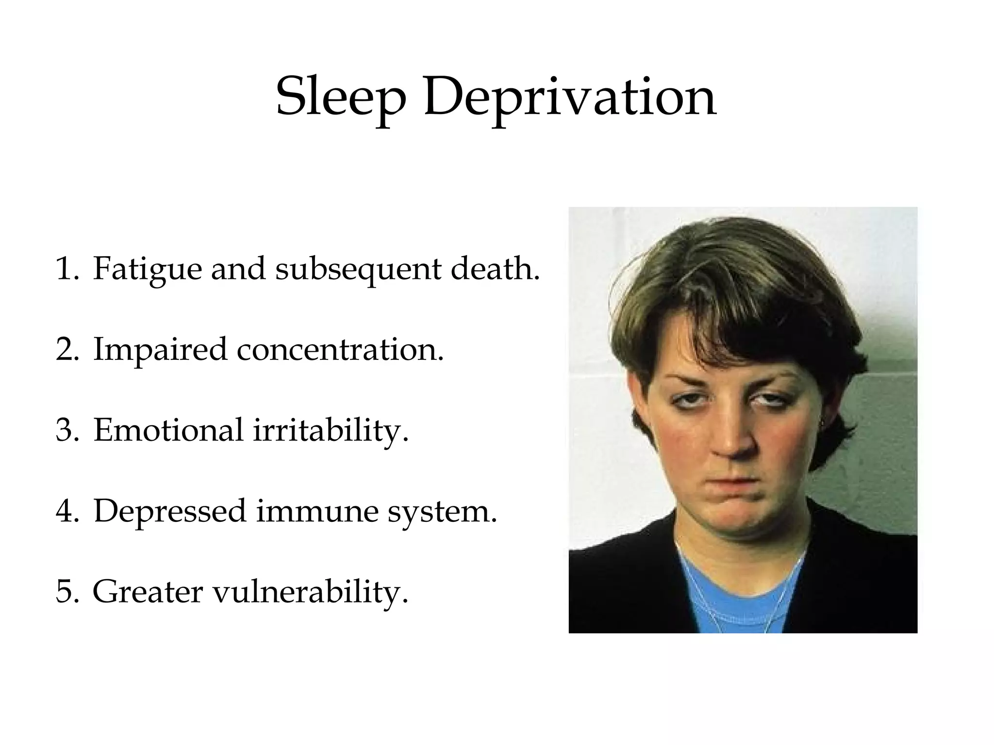 Sleep Deprivation 
1. Fatigue and subsequent death. 
2. Impaired concentration. 
3. Emotional irritability. 
4. Depressed immune system. 
5. Greater vulnerability. 
 