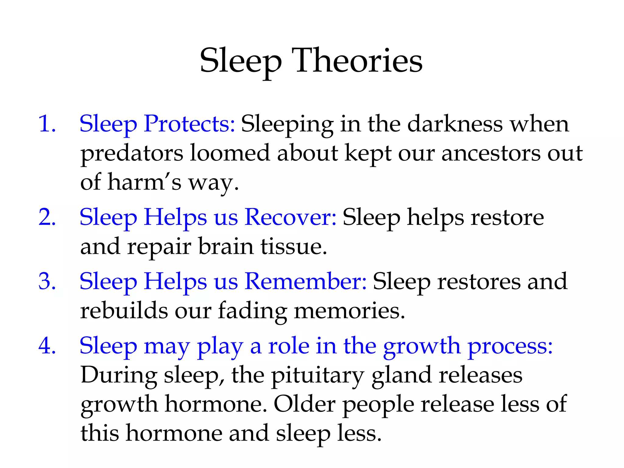 Sleep Theories 
1. Sleep Protects: Sleeping in the darkness when 
predators loomed about kept our ancestors out 
of harm’s way. 
2. Sleep Helps us Recover: Sleep helps restore 
and repair brain tissue. 
3. Sleep Helps us Remember: Sleep restores and 
rebuilds our fading memories. 
4. Sleep may play a role in the growth process: 
During sleep, the pituitary gland releases 
growth hormone. Older people release less of 
this hormone and sleep less. 
 