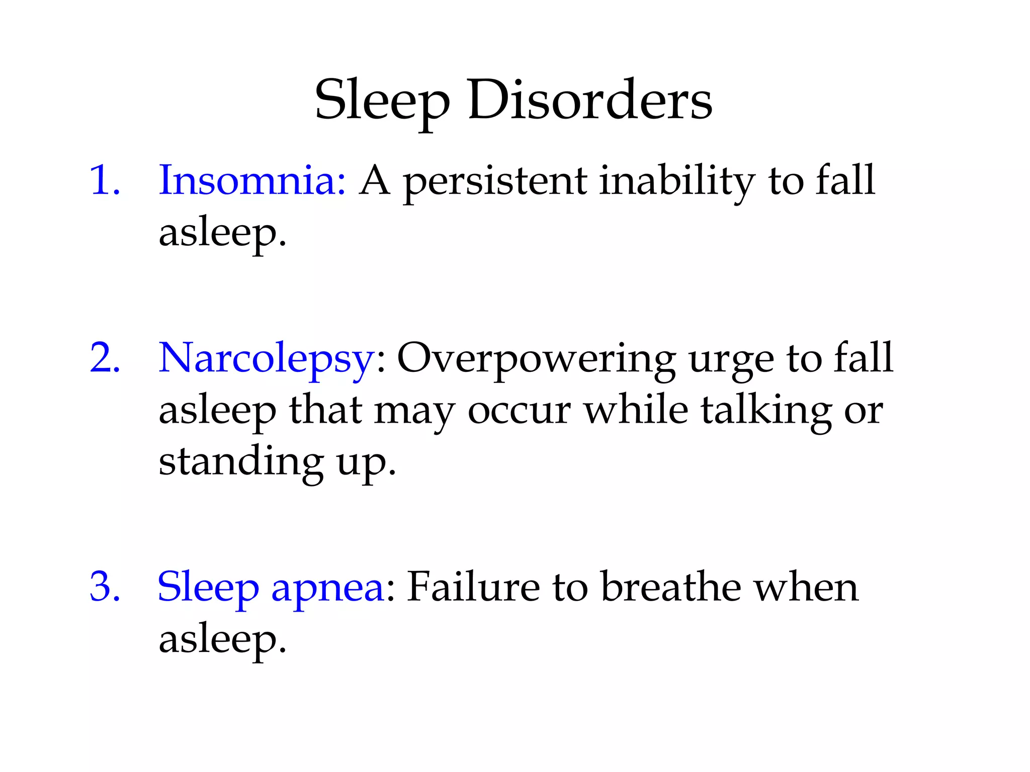 1. Insomnia: A persistent inability to fall 
asleep. 
2. Narcolepsy: Overpowering urge to fall 
asleep that may occur while talking or 
standing up. 
3. Sleep apnea: Failure to breathe when 
asleep. 
Sleep Disorders 
 