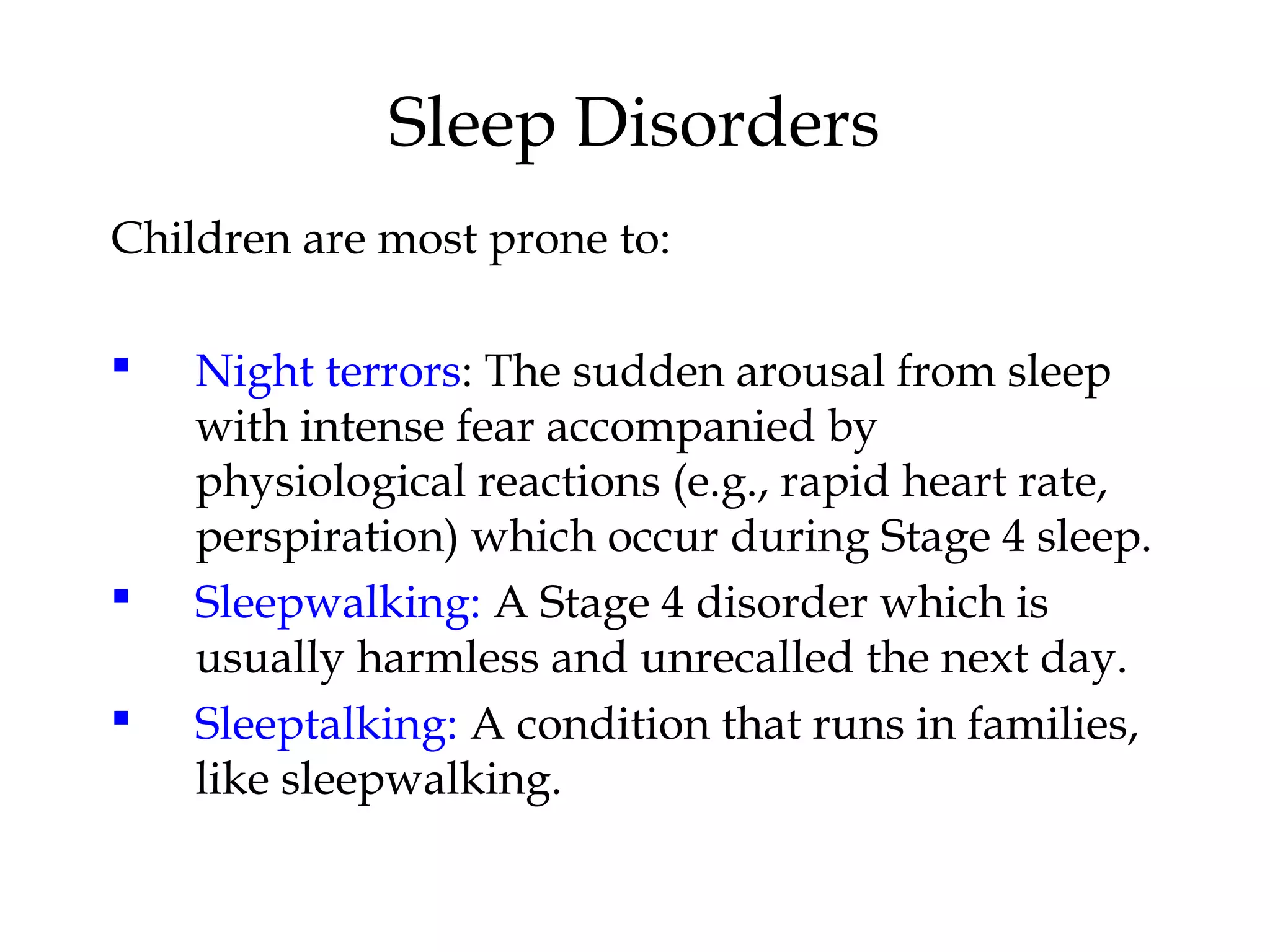 Sleep Disorders 
Children are most prone to: 
 Night terrors: The sudden arousal from sleep 
with intense fear accompanied by 
physiological reactions (e.g., rapid heart rate, 
perspiration) which occur during Stage 4 sleep. 
 Sleepwalking: A Stage 4 disorder which is 
usually harmless and unrecalled the next day. 
 Sleeptalking: A condition that runs in families, 
like sleepwalking. 
 
