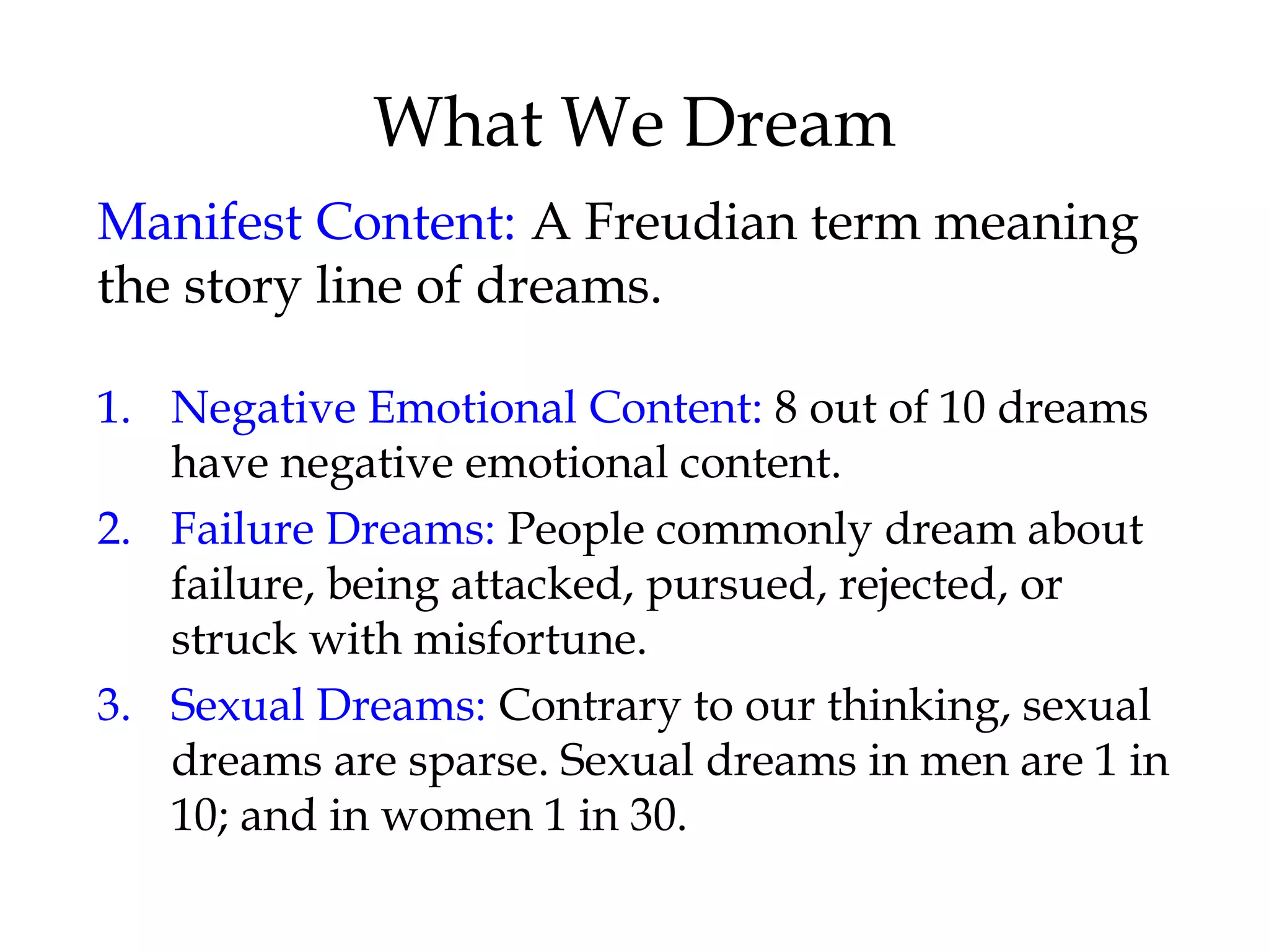 What We Dream 
Manifest Content: A Freudian term meaning 
the story line of dreams. 
1. Negative Emotional Content: 8 out of 10 dreams 
have negative emotional content. 
2. Failure Dreams: People commonly dream about 
failure, being attacked, pursued, rejected, or 
struck with misfortune. 
3. Sexual Dreams: Contrary to our thinking, sexual 
dreams are sparse. Sexual dreams in men are 1 in 
10; and in women 1 in 30. 
 
