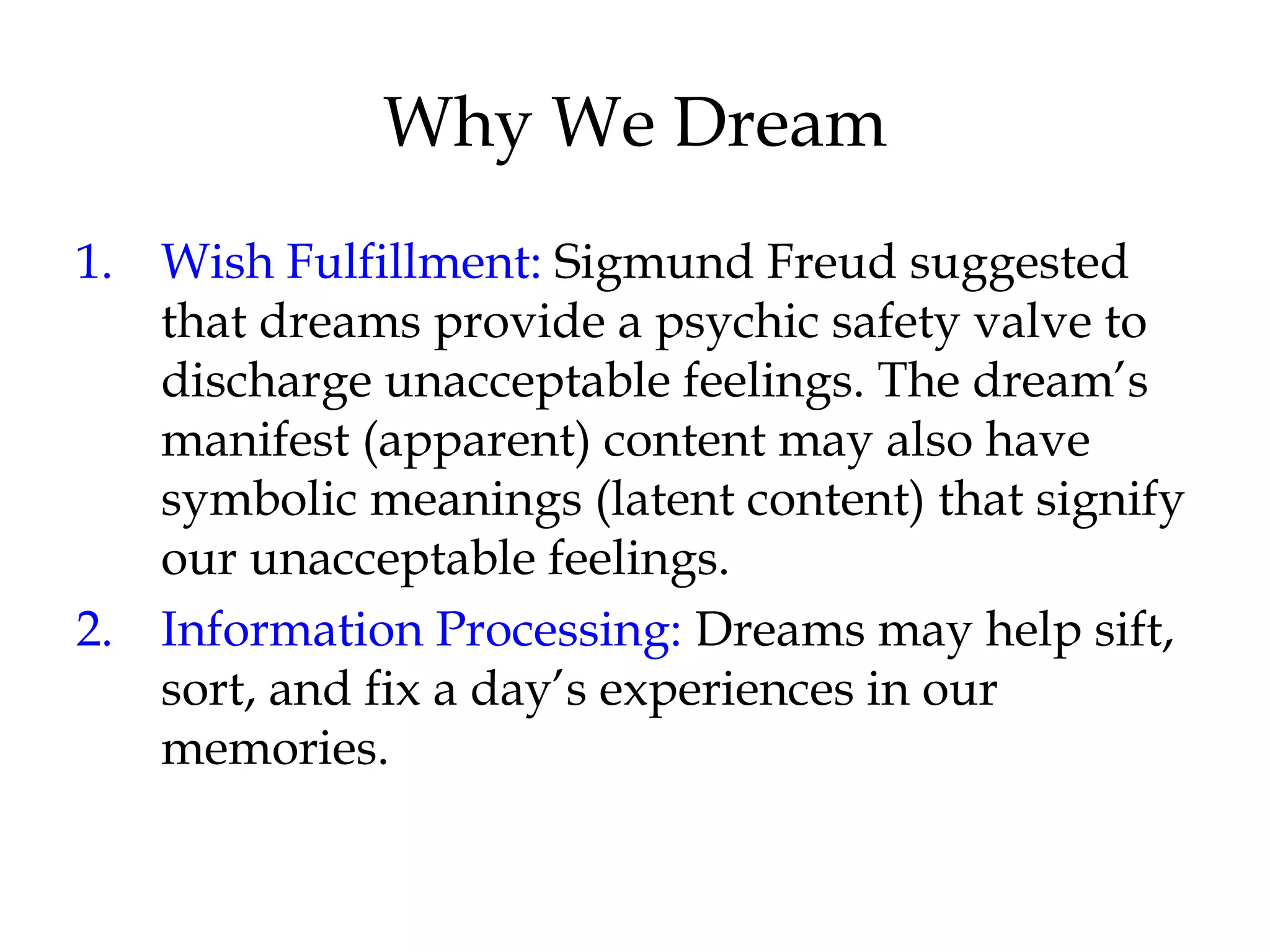 Why We Dream 
1. Wish Fulfillment: Sigmund Freud suggested 
that dreams provide a psychic safety valve to 
discharge unacceptable feelings. The dream’s 
manifest (apparent) content may also have 
symbolic meanings (latent content) that signify 
our unacceptable feelings. 
2. Information Processing: Dreams may help sift, 
sort, and fix a day’s experiences in our 
memories. 
 
