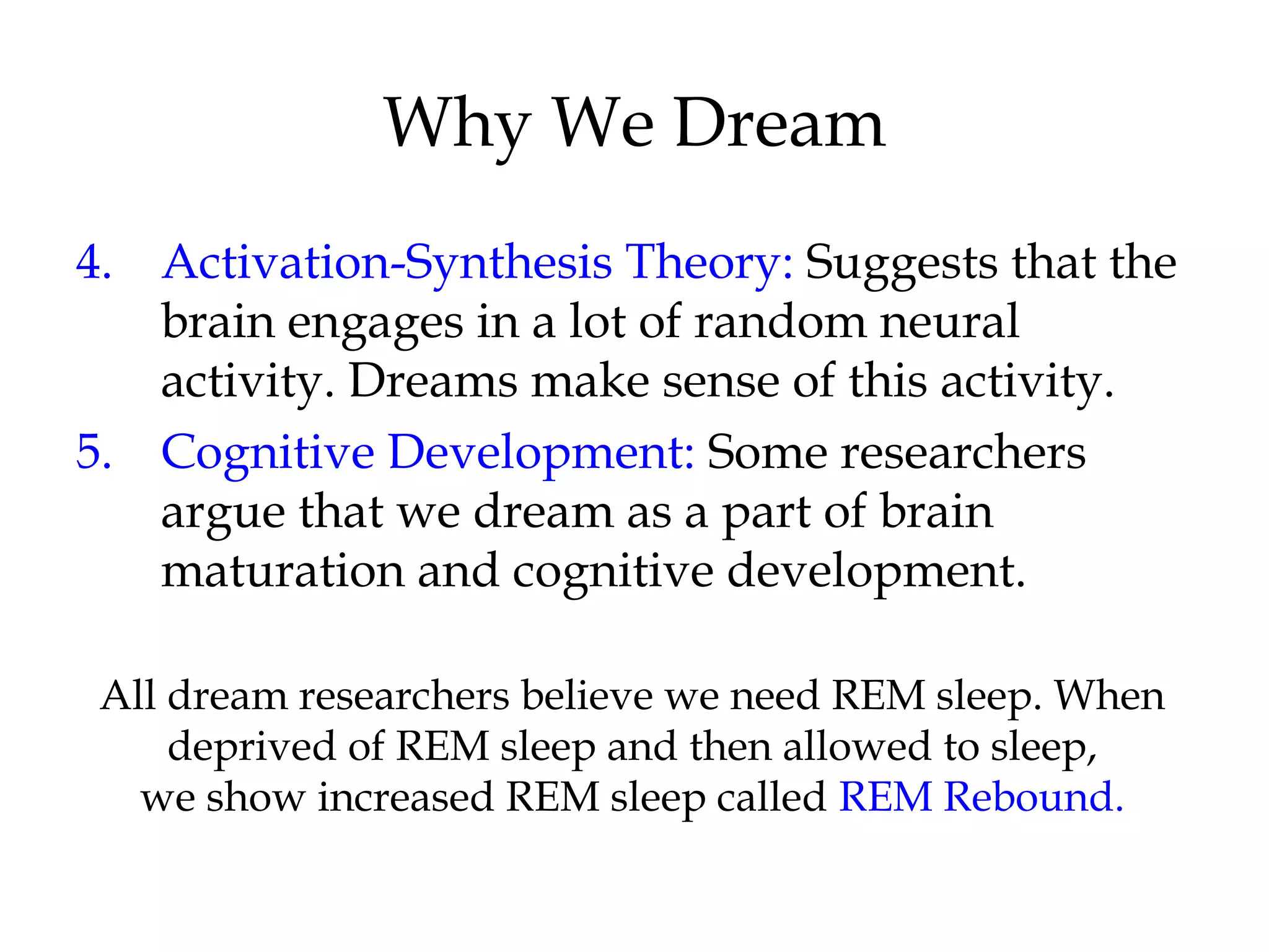 Why We Dream 
4. Activation-Synthesis Theory: Suggests that the 
brain engages in a lot of random neural 
activity. Dreams make sense of this activity. 
5. Cognitive Development: Some researchers 
argue that we dream as a part of brain 
maturation and cognitive development. 
All dream researchers believe we need REM sleep. When 
deprived of REM sleep and then allowed to sleep, 
we show increased REM sleep called REM Rebound. 
 