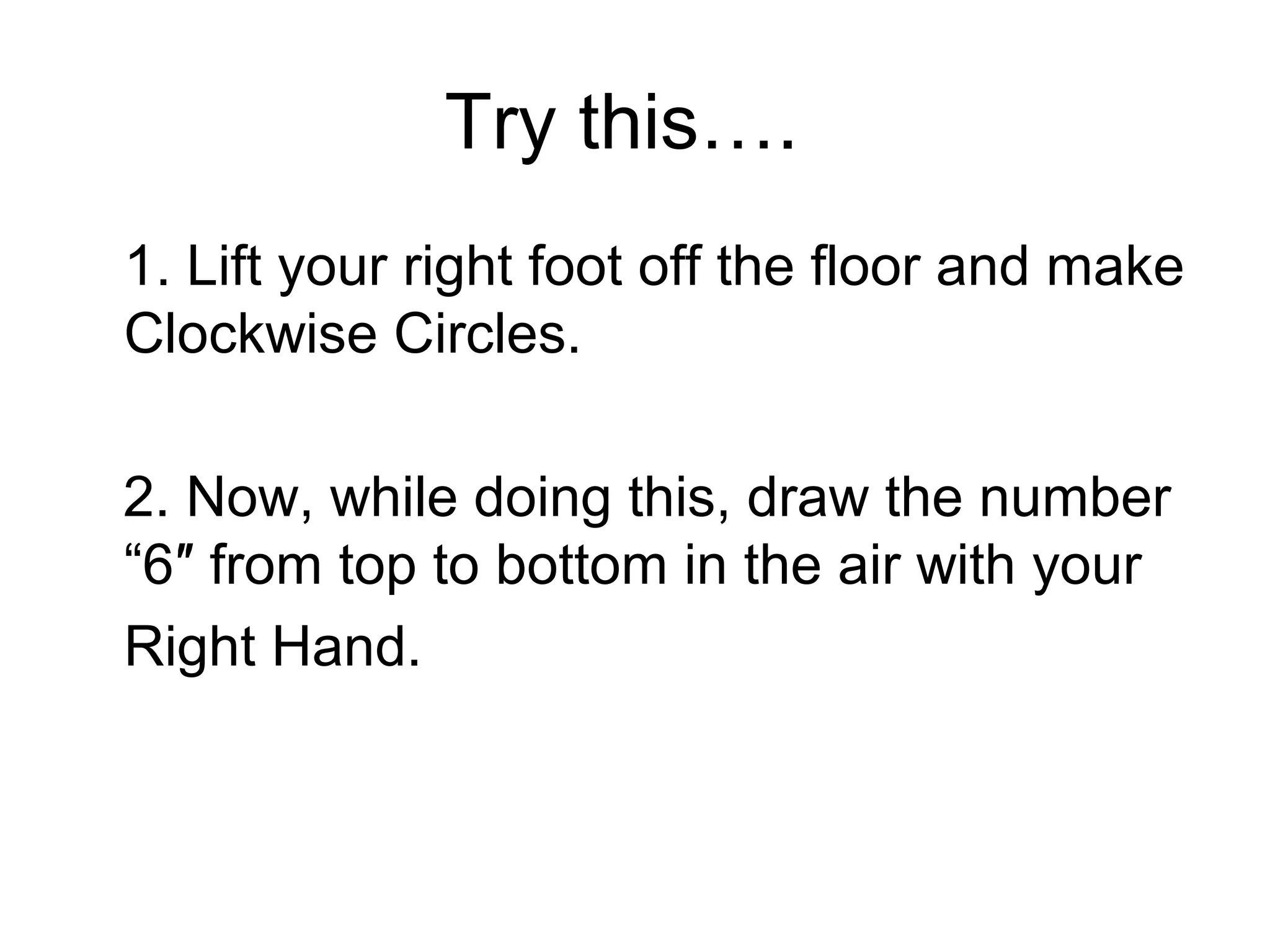 Try this…. 
1. Lift your right foot off the floor and make 
Clockwise Circles. 
2. Now, while doing this, draw the number 
“6″ from top to bottom in the air with your 
Right Hand. 
 
