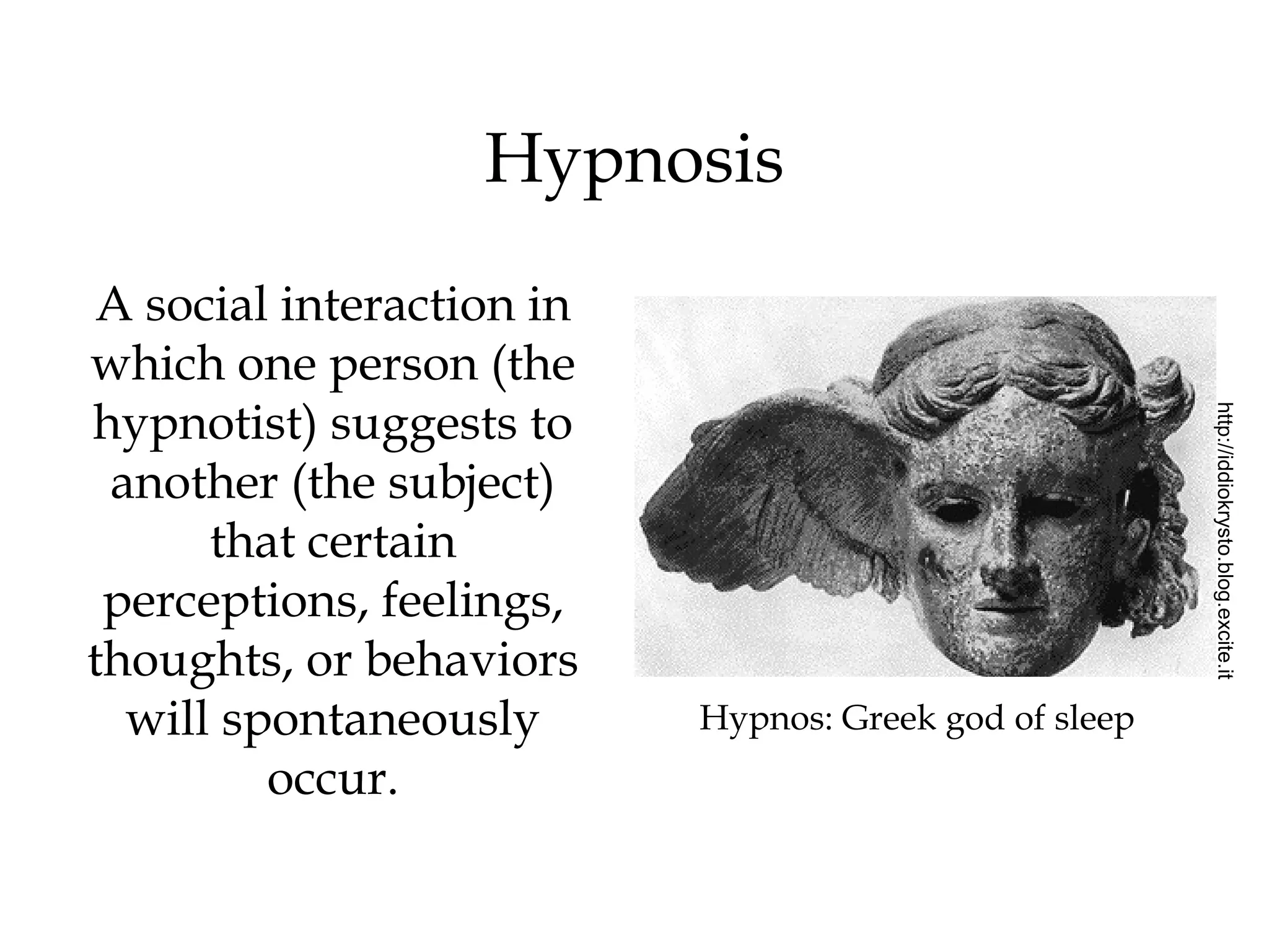Hypnosis 
Hypnos: Greek god of sleep 
http://iddiokrysto.blog.excite.it 
A social interaction in 
which one person (the 
hypnotist) suggests to 
another (the subject) 
that certain 
perceptions, feelings, 
thoughts, or behaviors 
will spontaneously 
occur. 
 