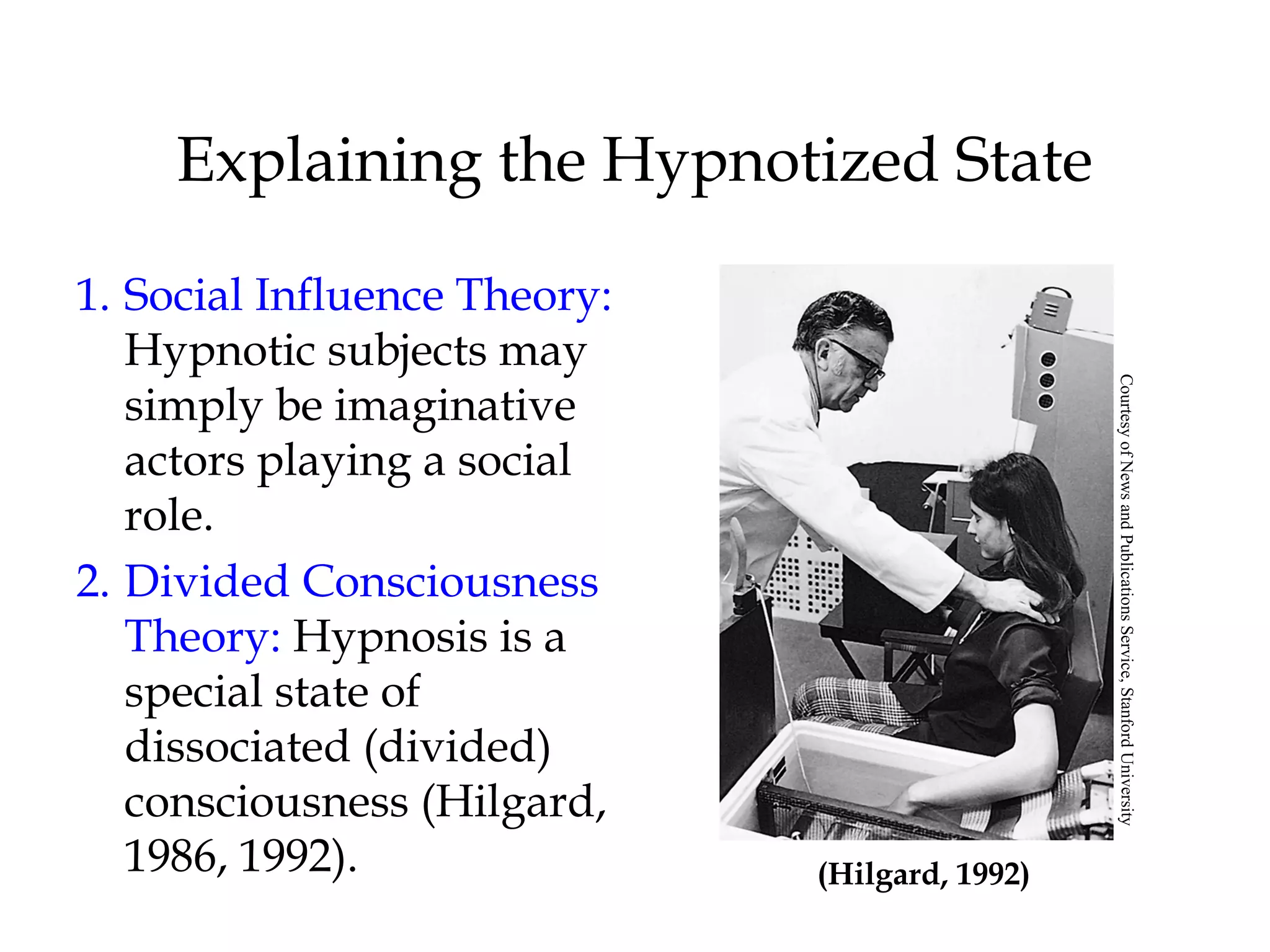 Explaining the Hypnotized State 
1. Social Influence Theory: 
Hypnotic subjects may 
simply be imaginative 
actors playing a social 
role. 
2. Divided Consciousness 
Theory: Hypnosis is a 
special state of 
dissociated (divided) 
consciousness (Hilgard, 
1986, 1992). (Hilgard, 1992) 
Courtesy of News and Publications Service, Stanford University 
 
