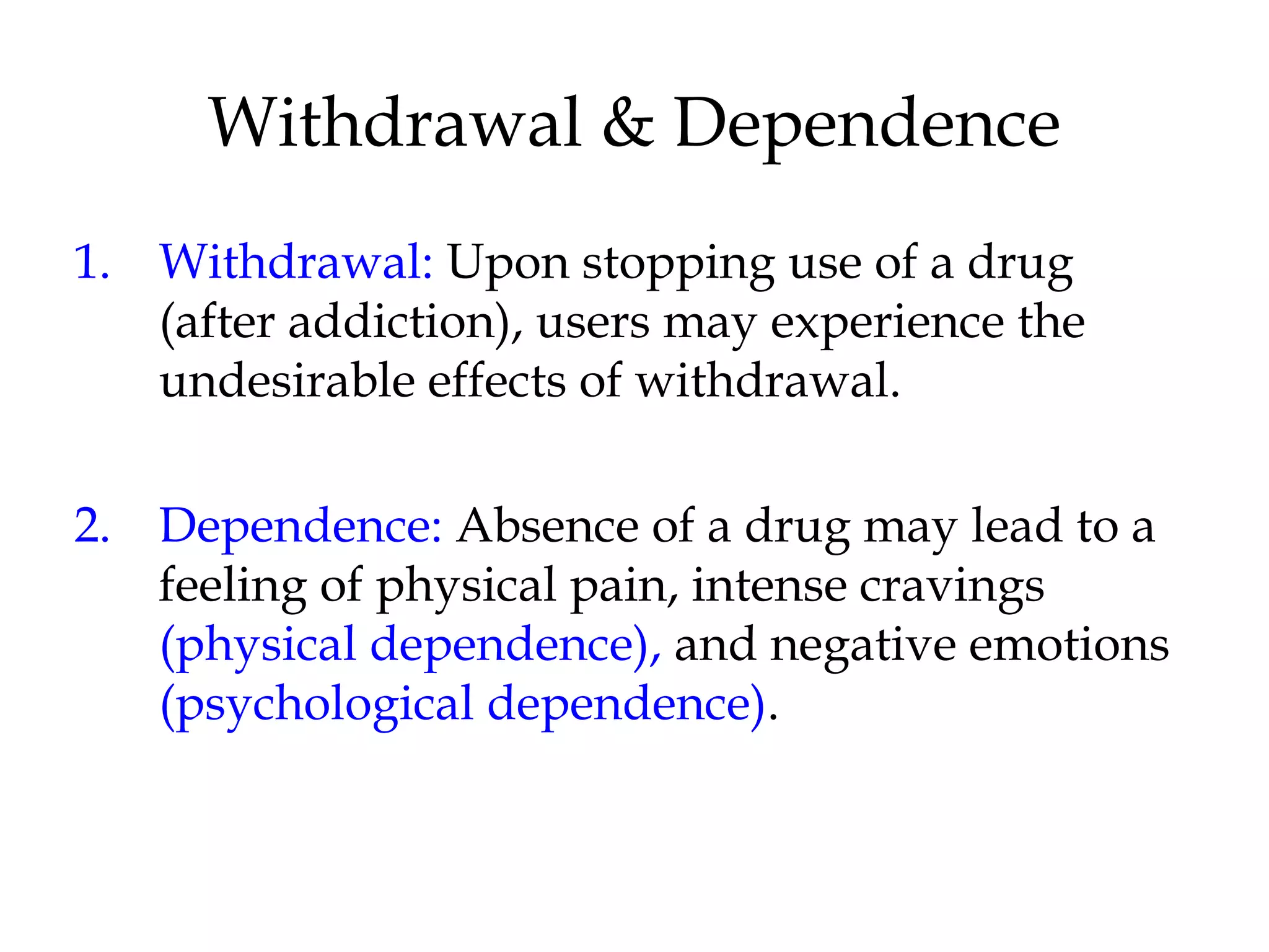 Withdrawal & Dependence 
1. Withdrawal: Upon stopping use of a drug 
(after addiction), users may experience the 
undesirable effects of withdrawal. 
2. Dependence: Absence of a drug may lead to a 
feeling of physical pain, intense cravings 
(physical dependence), and negative emotions 
(psychological dependence). 
 