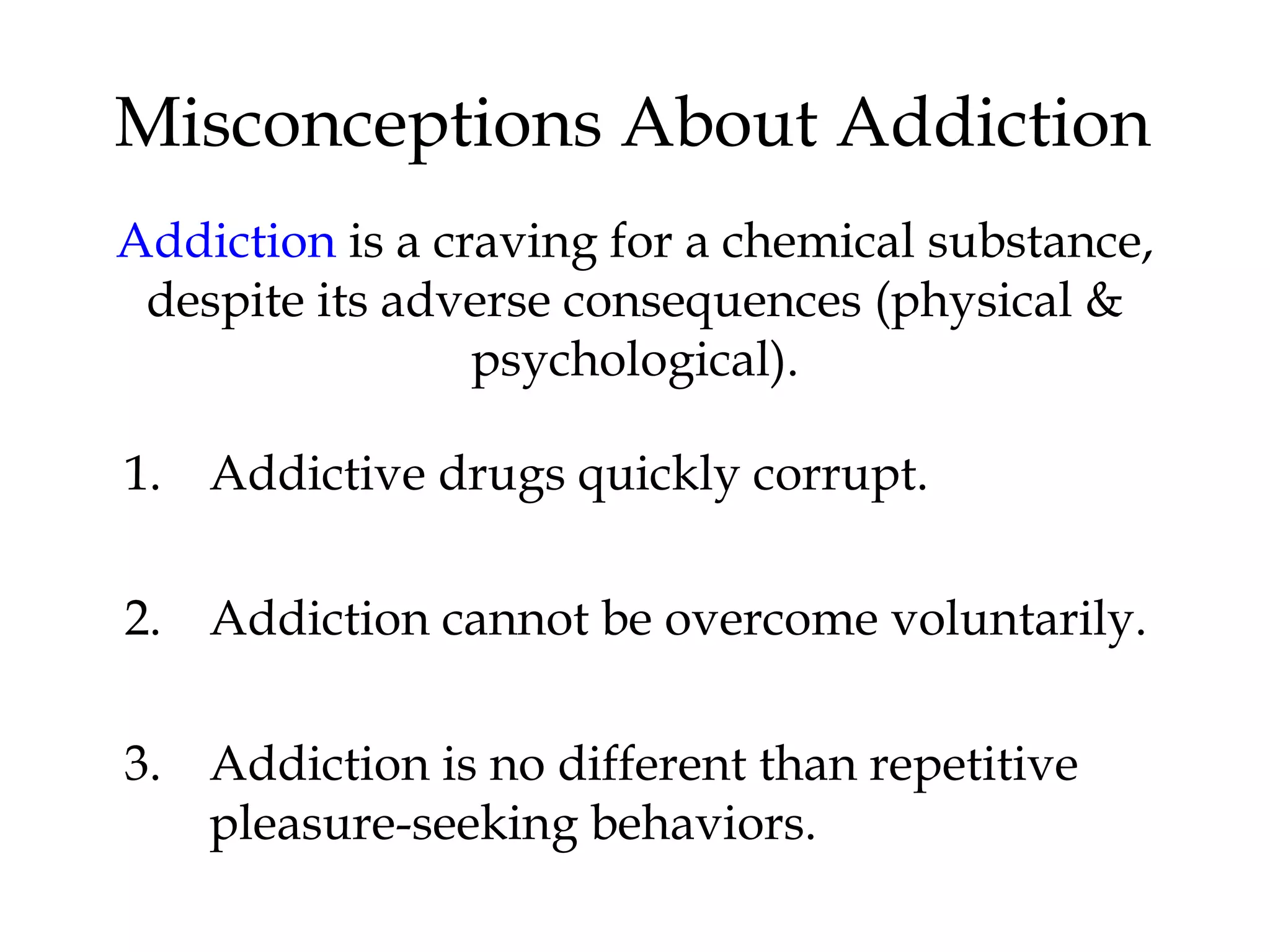 Misconceptions About Addiction 
Addiction is a craving for a chemical substance, 
despite its adverse consequences (physical & 
psychological). 
1. Addictive drugs quickly corrupt. 
2. Addiction cannot be overcome voluntarily. 
3. Addiction is no different than repetitive 
pleasure-seeking behaviors. 
 