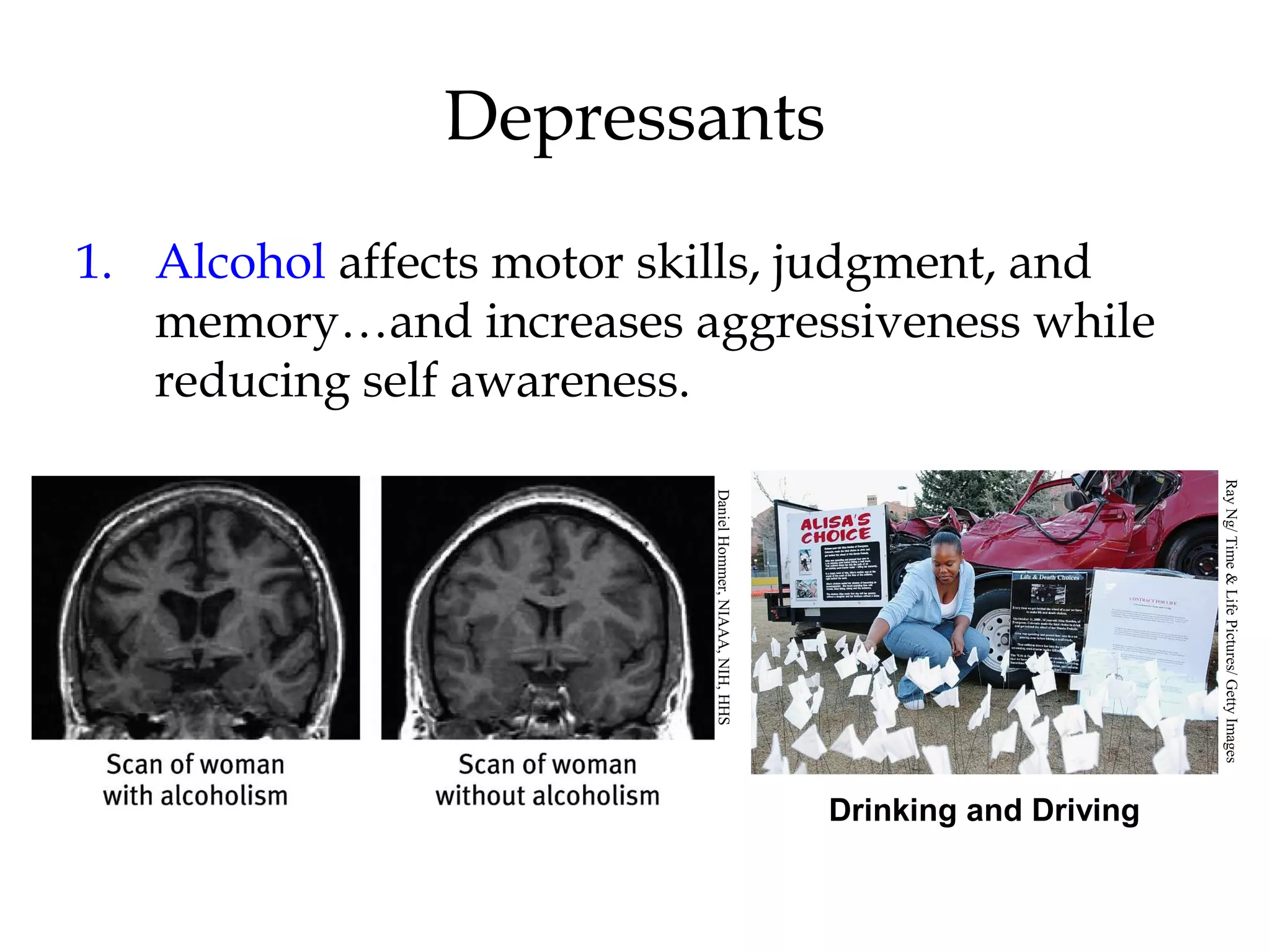 Depressants 
1. Alcohol affects motor skills, judgment, and 
memory…and increases aggressiveness while 
reducing self awareness. 
Drinking and Driving 
Daniel Hommer, NIAAA, NIH, HHS 
Ray Ng/ Time & Life Pictures/ Getty Images 
 