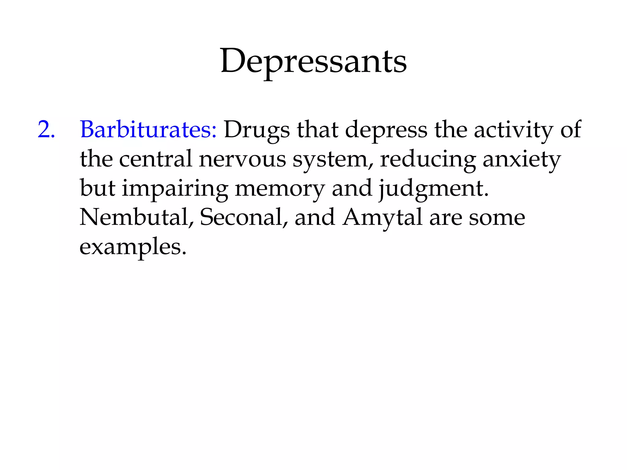 Depressants 
2. Barbiturates: Drugs that depress the activity of 
the central nervous system, reducing anxiety 
but impairing memory and judgment. 
Nembutal, Seconal, and Amytal are some 
examples. 
 