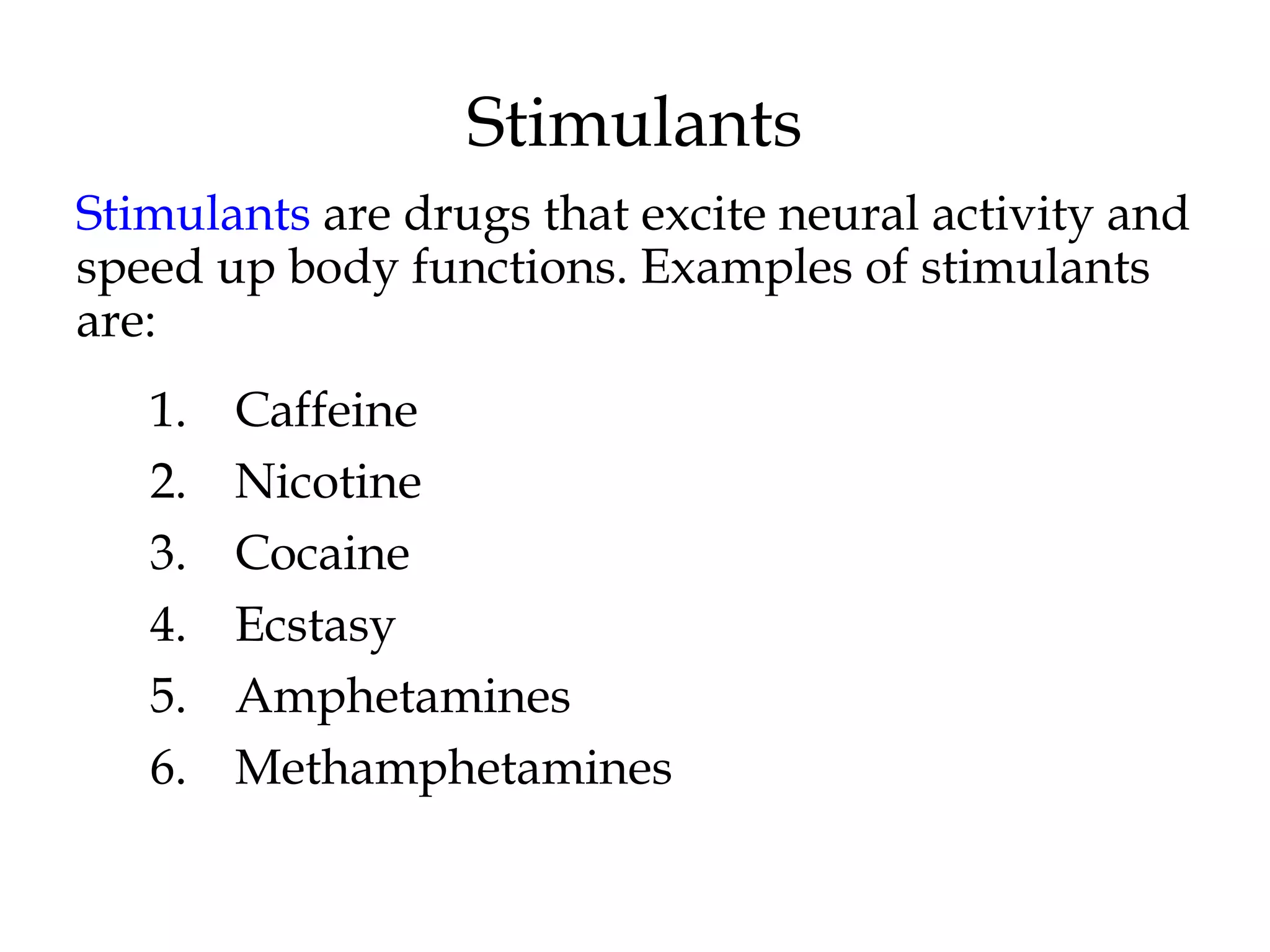 Stimulants 
Stimulants are drugs that excite neural activity and 
speed up body functions. Examples of stimulants 
are: 
1. Caffeine 
2. Nicotine 
3. Cocaine 
4. Ecstasy 
5. Amphetamines 
6. Methamphetamines 
 
