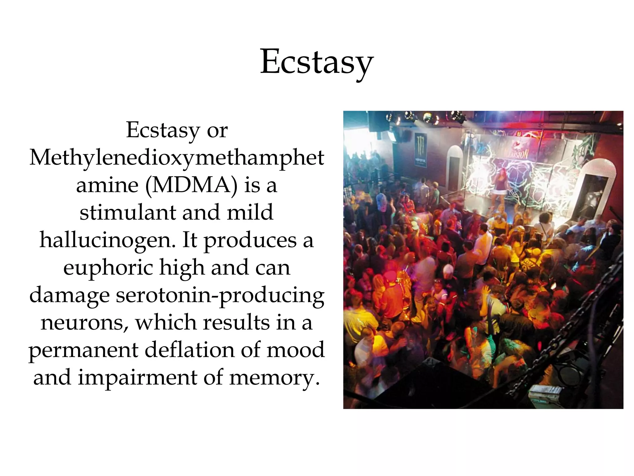 Ecstasy 
Ecstasy or 
Methylenedioxymethamphet 
amine (MDMA) is a 
stimulant and mild 
hallucinogen. It produces a 
euphoric high and can 
damage serotonin-producing 
neurons, which results in a 
permanent deflation of mood 
and impairment of memory. 
 