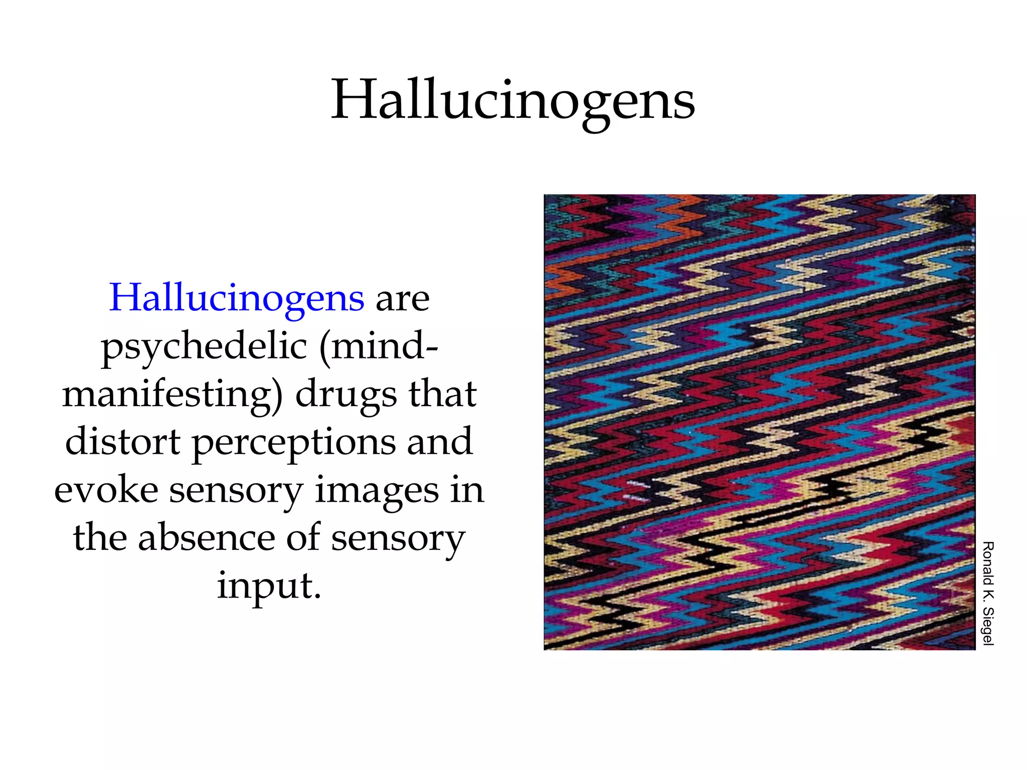 Hallucinogens 
Hallucinogens are 
psychedelic (mind-manifesting) 
drugs that 
distort perceptions and 
evoke sensory images in 
the absence of sensory 
input. 
Ronald K. Siegel 
 