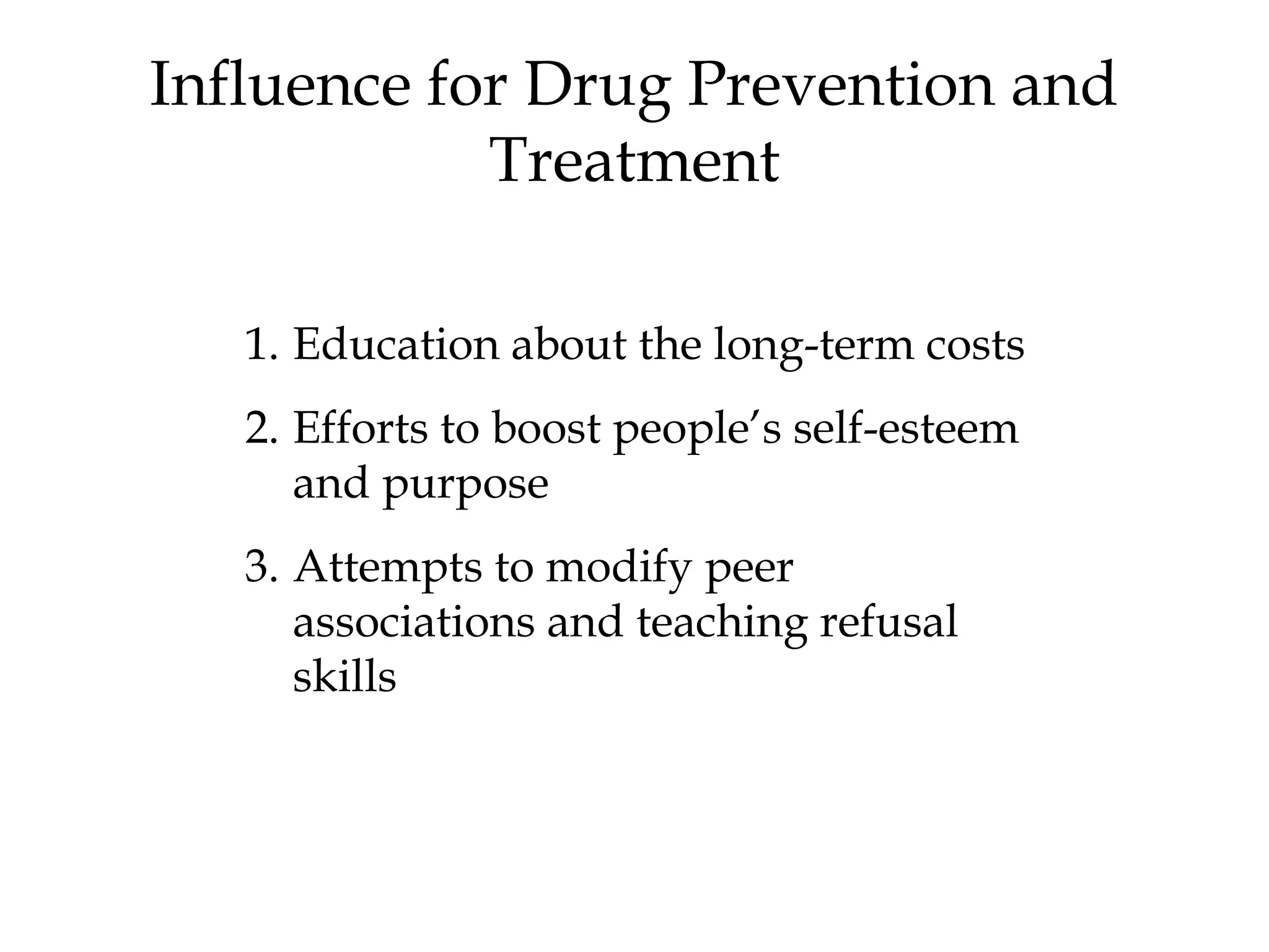 Influence for Drug Prevention and 
Treatment 
1. Education about the long-term costs 
2. Efforts to boost people’s self-esteem 
and purpose 
3. Attempts to modify peer 
associations and teaching refusal 
skills 
 