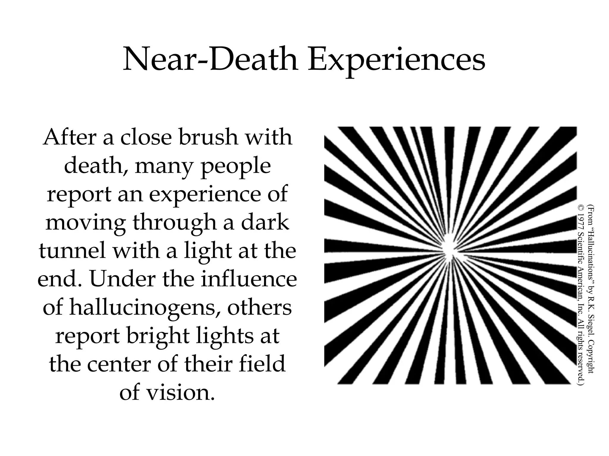 Near-Death Experiences 
After a close brush with 
death, many people 
report an experience of 
moving through a dark 
tunnel with a light at the 
end. Under the influence 
of hallucinogens, others 
report bright lights at 
the center of their field 
of vision. 
© 1977 Scientific American, Inc. All rights reserved.) 
(From “Hallucinations” by R.K. Siegel. Copyright 
