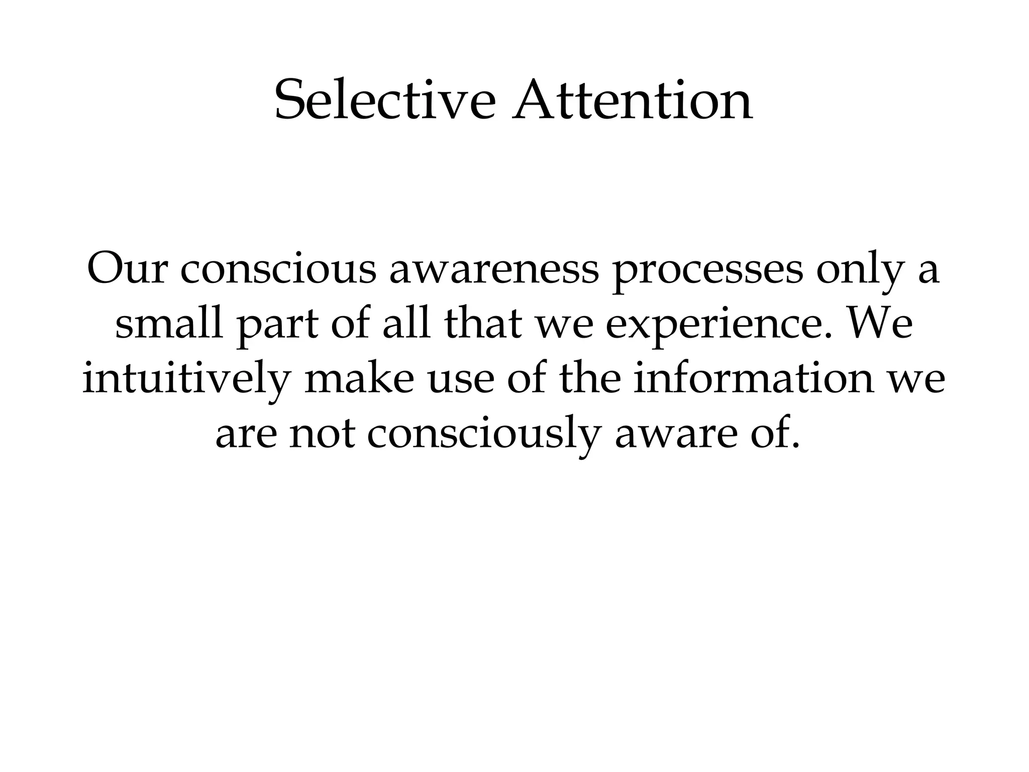 Selective Attention 
Our conscious awareness processes only a 
small part of all that we experience. We 
intuitively make use of the information we 
are not consciously aware of. 
 