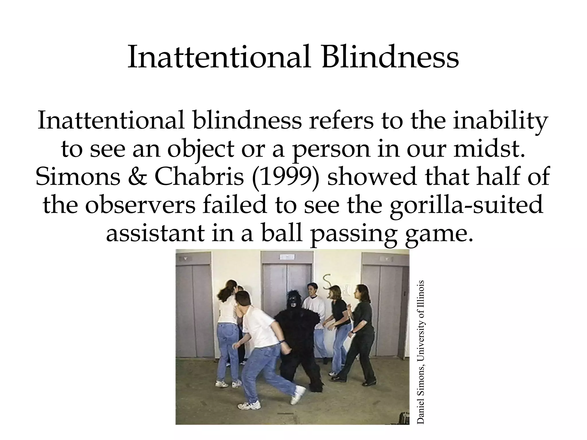 Inattentional Blindness 
Inattentional blindness refers to the inability 
to see an object or a person in our midst. 
Simons & Chabris (1999) showed that half of 
the observers failed to see the gorilla-suited 
assistant in a ball passing game. 
Daniel Simons, University of Illinois 
 