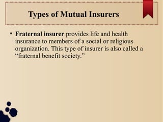 Types of Mutual Insurers 
● Fraternal insurer provides life and health 
insurance to members of a social or religious 
organization. This type of insurer is also called a 
“fraternal benefit society.” 
 