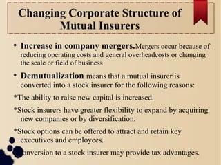 Changing Corporate Structure of 
Mutual Insurers 
● Increase in company mergers.Mergers occur because of 
reducing operating costs and general overheadcosts or changing 
the scale or field of business 
● Demutualization means that a mutual insurer is 
converted into a stock insurer for the following reasons: 
*The ability to raise new capital is increased. 
*Stock insurers have greater flexibility to expand by acquiring 
new companies or by diversification. 
*Stock options can be offered to attract and retain key 
executives and employees. 
*Conversion to a stock insurer may provide tax advantages. 
 
