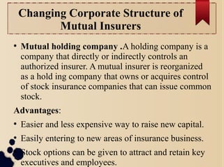 Changing Corporate Structure of 
Mutual Insurers 
● Mutual holding company .A holding company is a 
company that directly or indirectly controls an 
authorized insurer. A mutual insurer is reorganized 
as a hold ing company that owns or acquires control 
of stock insurance companies that can issue common 
stock. 
Advantages: 
● Easier and less expensive way to raise new capital. 
● Easily entering to new areas of insurance business. 
● Stock options can be given to attract and retain key 
executives and employees. 
 