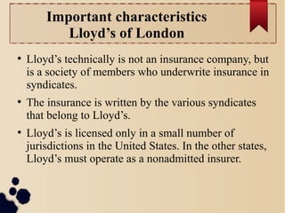 Important characteristics 
Lloyd’s of London 
● Lloyd’s technically is not an insurance company, but 
is a society of members who underwrite insurance in 
syndicates. 
● The insurance is written by the various syndicates 
that belong to Lloyd’s. 
● Lloyd’s is licensed only in a small number of 
jurisdictions in the United States. In the other states, 
Lloyd’s must operate as a nonadmitted insurer. 
 