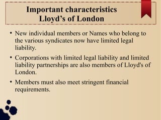Important characteristics 
Lloyd’s of London 
● New individual members or Names who belong to 
the various syndicates now have limited legal 
liability. 
● Corporations with limited legal liability and limited 
liability partnerships are also members of Lloyd's of 
London. 
● Members must also meet stringent financial 
requirements. 
 