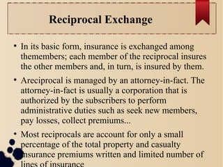 Reciprocal Exchange 
● In its basic form, insurance is exchanged among 
themembers; each member of the reciprocal insures 
the other members and, in turn, is insured by them. 
● Areciprocal is managed by an attorney-in-fact. The 
attorney-in-fact is usually a corporation that is 
authorized by the subscribers to perform 
administrative duties such as seek new members, 
pay losses, collect premiums... 
● Most reciprocals are account for only a small 
percentage of the total property and casualty 
insurance premiums written and limited number of 
lines of insurance 
 