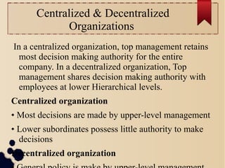 Centralized & Decentralized 
Organizations 
In a centralized organization, top management retains 
most decision making authority for the entire 
company. In a decentralized organization, Top 
management shares decision making authority with 
employees at lower Hierarchical levels. 
Centralized organization 
• Most decisions are made by upper-level management 
• Lower subordinates possess little authority to make 
decisions 
Decentralized organization 
• General policy is make by upper-level management, 
 