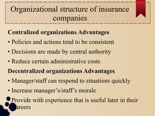 Organizational structure of insurance 
companies 
Centralized organizations Advantages 
• Policies and actions tend to be consistent 
• Decisions are made by central authority 
• Reduce certain administrative costs 
Decentralized organizations Advantages 
• Manager/staff can respond to situations quickly 
• Increase manager’s/staff’s morale 
• Provide with experience that is useful later in their 
careers 
 
