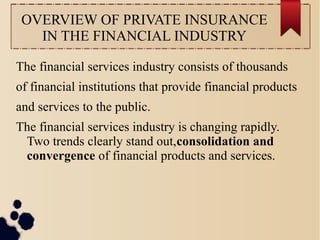 OVERVIEW OF PRIVATE INSURANCE 
IN THE FINANCIAL INDUSTRY 
The financial services industry consists of thousands 
of financial institutions that provide financial products 
and services to the public. 
The financial services industry is changing rapidly. 
Two trends clearly stand out,consolidation and 
convergence of financial products and services. 
 