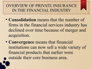 OVERVIEW OF PRIVATE INSURANCE 
IN THE FINANCIAL INDUSTRY 
● Consolidation means that the number of 
firms in the financial services industry has 
declined over time because of merger and 
acquisition. 
● Convergence means that financial 
institutions can now sell a wide variety of 
financial products that earlier were 
outside their core business area. 
 