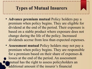 Types of Mutual Insurers 
● Advance premium mutual Policy holders pay a 
premium when policy begins. They are eligible for 
dividend at the end of the period. Their exposure is 
based on a stable product where exposure does not 
change during the life of the policy. Increased 
dividends accrue from less than expected expenses. 
● Assessment mutual Policy holders may not pay a 
premium when policy begins. They are responsible 
for a premium based on their share of expenses & 
losses at the end of the period. An assessment 
mutual has the right to assess policyholders an 
additional amount if the insurer’s financial 
operations are unfavorable. 
 