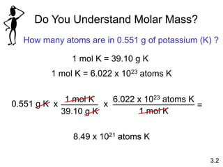 x
6.022 x 1023 atoms K
1 mol K
=
Do You Understand Molar Mass?
How many atoms are in 0.551 g of potassium (K) ?
1 mol K = 39.10 g K
1 mol K = 6.022 x 1023 atoms K
0.551 g K
1 mol K
39.10 g K
x
8.49 x 1021 atoms K
3.2
 