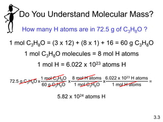 Do You Understand Molecular Mass?
How many H atoms are in 72.5 g of C3H8O ?
1 mol C3H8O = (3 x 12) + (8 x 1) + 16 = 60 g C3H8O
1 mol H = 6.022 x 1023 atoms H
5.82 x 1024 atoms H
3.3
1 mol C3H8O molecules = 8 mol H atoms
72.5 g C3H8O
1 mol C3H8O
60 g C3H8O
x
8 mol H atoms
1 mol C3H8O
x
6.022 x 1023 H atoms
1 mol H atoms
x =
 
