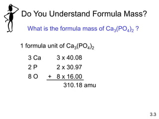 Do You Understand Formula Mass?
What is the formula mass of Ca3(PO4)2 ?
3.3
1 formula unit of Ca3(PO4)2
3 Ca 3 x 40.08
2 P 2 x 30.97
8 O + 8 x 16.00
310.18 amu
 
