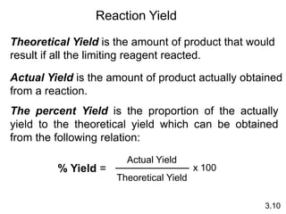 Theoretical Yield is the amount of product that would
result if all the limiting reagent reacted.
Actual Yield is the amount of product actually obtained
from a reaction.
% Yield =
Actual Yield
Theoretical Yield
x 100
3.10
Reaction Yield
The percent Yield is the proportion of the actually
yield to the theoretical yield which can be obtained
from the following relation:
 