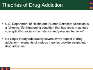 Theories of Drug Addiction
• U.S. Department of Health and Human Services: Addiction is
a “chronic, life-threatening condition that has roots in genetic
susceptibility, social circumstance and personal behavior”
• No single theory adequately covers every aspect of drug
addiction – elements of various theories provide insight into
drug addiction
 