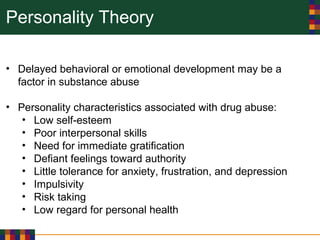 Personality Theory
• Delayed behavioral or emotional development may be a
factor in substance abuse
• Personality characteristics associated with drug abuse:
• Low self-esteem
• Poor interpersonal skills
• Need for immediate gratification
• Defiant feelings toward authority
• Little tolerance for anxiety, frustration, and depression
• Impulsivity
• Risk taking
• Low regard for personal health
 