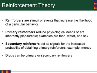 Reinforcement Theory
• Reinforcers are stimuli or events that increase the likelihood
of a particular behavior
• Primary reinforcers reduce physiological needs or are
inherently pleasurable; examples are food, water, and sex
• Secondary reinforcers act as signals for the increased
probability of obtaining primary reinforcers; example: money
• Drugs can be primary or secondary reinforcers
 