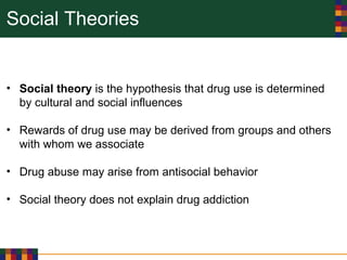 Social Theories
• Social theory is the hypothesis that drug use is determined
by cultural and social influences
• Rewards of drug use may be derived from groups and others
with whom we associate
• Drug abuse may arise from antisocial behavior
• Social theory does not explain drug addiction
 