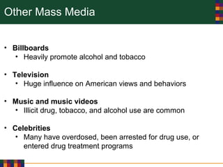 Other Mass Media
• Billboards
• Heavily promote alcohol and tobacco
• Television
• Huge influence on American views and behaviors
• Music and music videos
• Illicit drug, tobacco, and alcohol use are common
• Celebrities
• Many have overdosed, been arrested for drug use, or
entered drug treatment programs
 